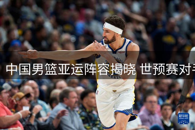 中国男篮亚运阵容揭晓 世预赛对手主力伤情引关注
