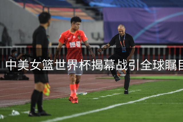 中美女篮世界杯揭幕战引全球瞩目，亚洲霸主挑战世界冠军