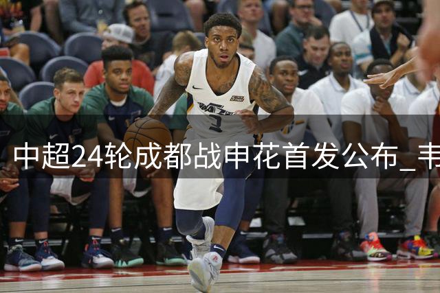 中超24轮成都战申花首发公布 韦世豪特谢拉领衔
