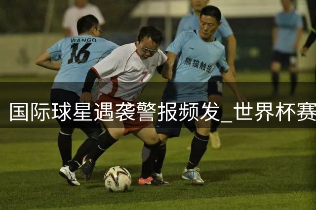 国际球星遇袭警报频发 世界杯赛场惊现炸弹威胁事件