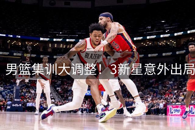 男篮集训大调整！3新星意外出局 6将改换门会引关注