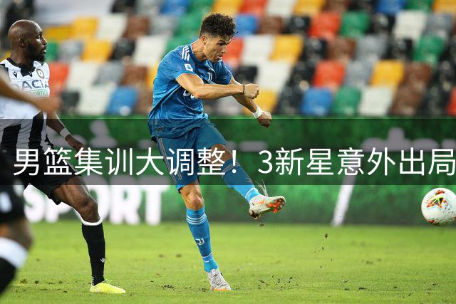 男篮集训大调整！3新星意外出局 6将改换门会引关注