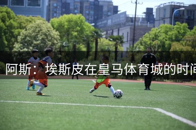阿斯：埃斯皮在皇马体育城的时间远超在家，他简直是穆帅的邻居